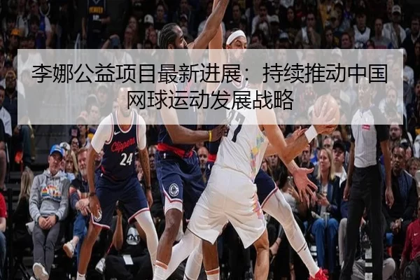 李娜公益项目最新进展：持续推动中国网球运动发展战略